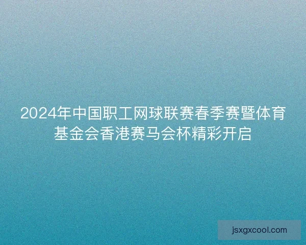 2024年中国职工网球联赛春季赛暨体育基金会香港赛马会杯精彩开启