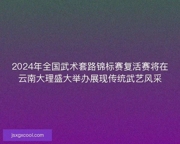 2024年全国武术套路锦标赛复活赛将在云南大理盛大举办展现传统武艺风采