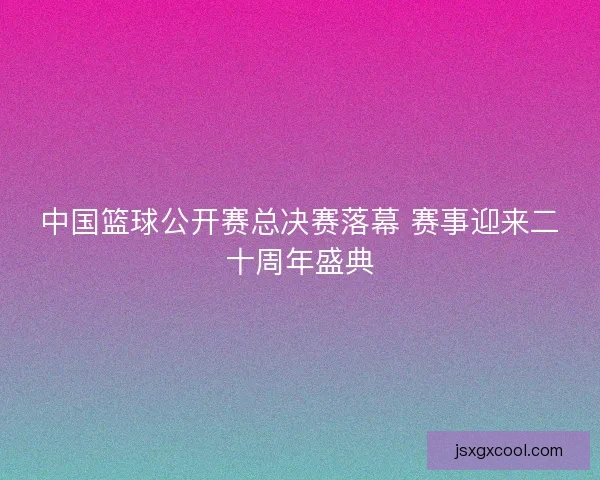 中国篮球公开赛总决赛落幕 赛事迎来二十周年盛典