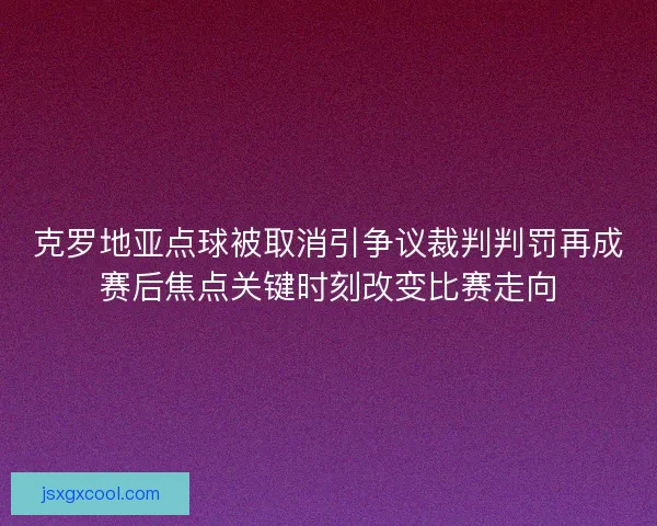 克罗地亚点球被取消引争议裁判判罚再成赛后焦点关键时刻改变比赛走向