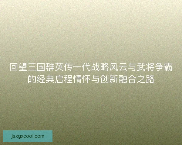 回望三国群英传一代战略风云与武将争霸的经典启程情怀与创新融合之路