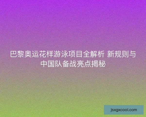 巴黎奥运花样游泳项目全解析 新规则与中国队备战亮点揭秘