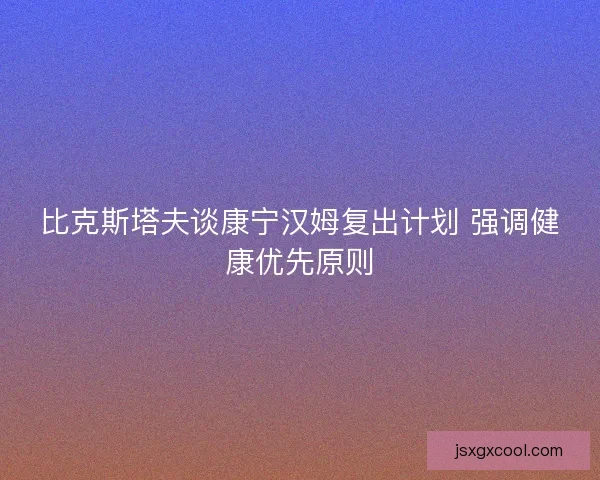 比克斯塔夫谈康宁汉姆复出计划 强调健康优先原则