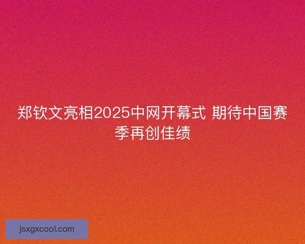 郑钦文亮相2025中网开幕式 期待中国赛季再创佳绩
