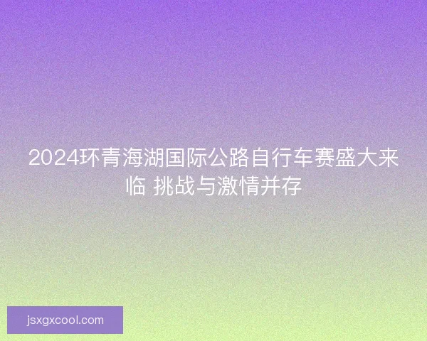 2024环青海湖国际公路自行车赛盛大来临 挑战与激情并存