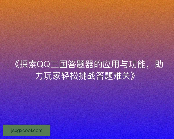 《探索QQ三国答题器的应用与功能，助力玩家轻松挑战答题难关》