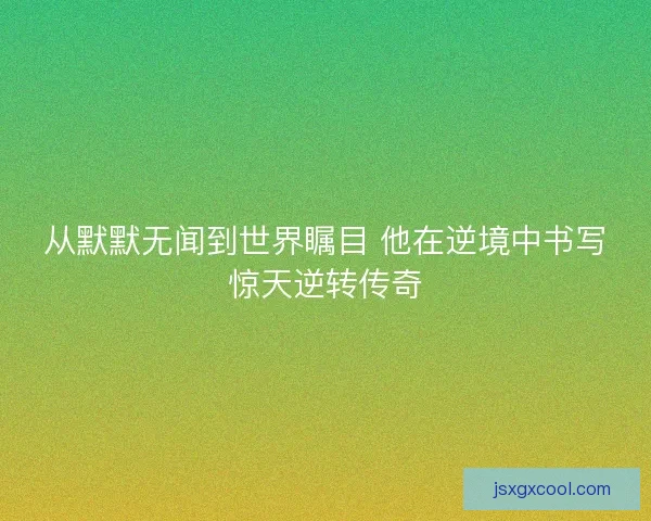 从默默无闻到世界瞩目 他在逆境中书写惊天逆转传奇