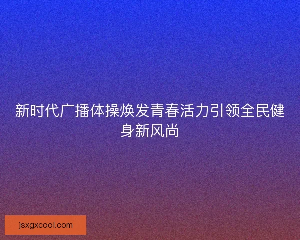 新时代广播体操焕发青春活力引领全民健身新风尚