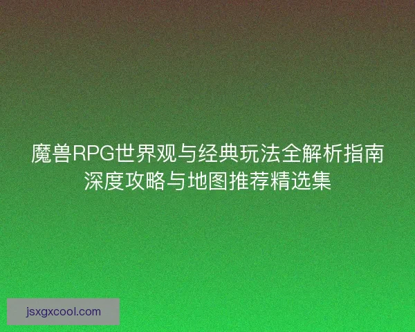 魔兽RPG世界观与经典玩法全解析指南深度攻略与地图推荐精选集