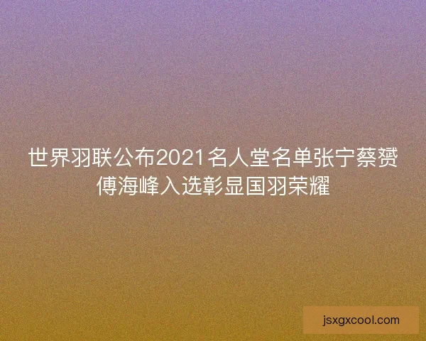 世界羽联公布2021名人堂名单张宁蔡赟傅海峰入选彰显国羽荣耀