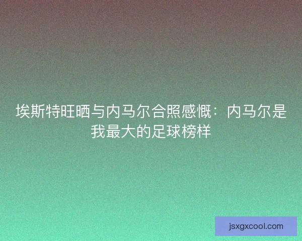 埃斯特旺晒与内马尔合照感慨：内马尔是我最大的足球榜样