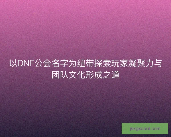以DNF公会名字为纽带探索玩家凝聚力与团队文化形成之道