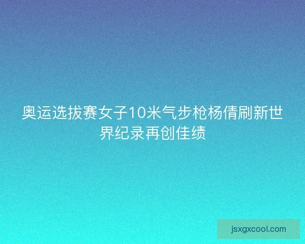奥运选拔赛女子10米气步枪杨倩刷新世界纪录再创佳绩