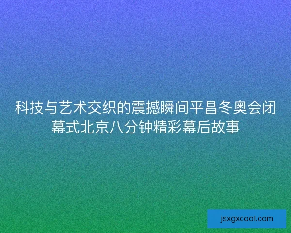 科技与艺术交织的震撼瞬间平昌冬奥会闭幕式北京八分钟精彩幕后故事
