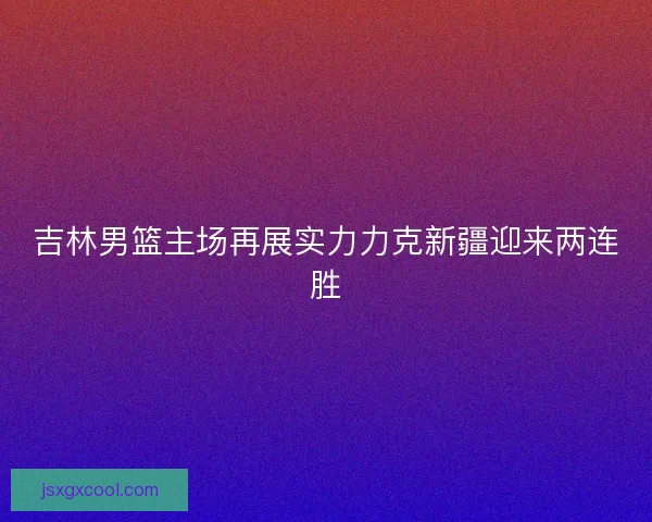 吉林男篮主场再展实力力克新疆迎来两连胜