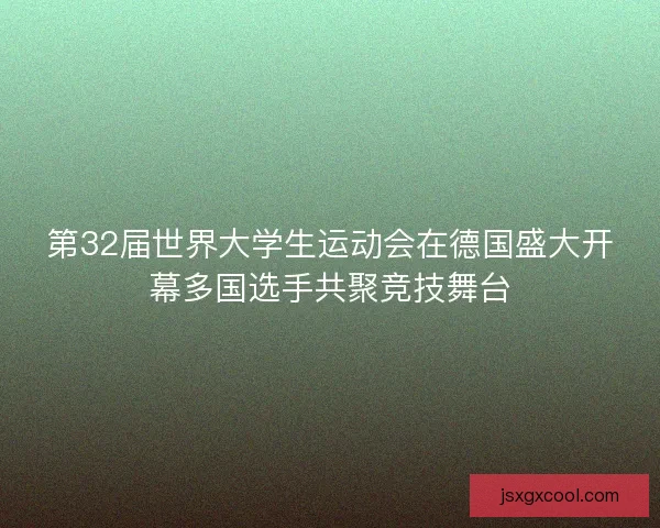 第32届世界大学生运动会在德国盛大开幕多国选手共聚竞技舞台