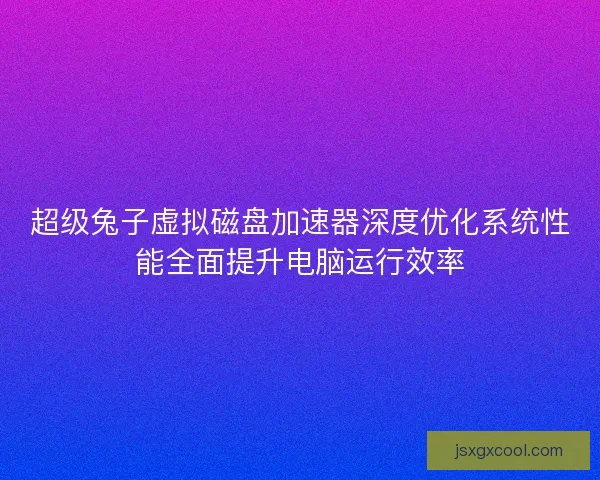 超级兔子虚拟磁盘加速器深度优化系统性能全面提升电脑运行效率