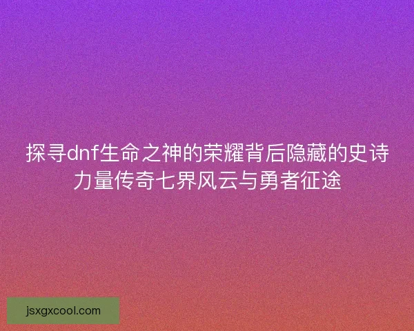 探寻dnf生命之神的荣耀背后隐藏的史诗力量传奇七界风云与勇者征途
