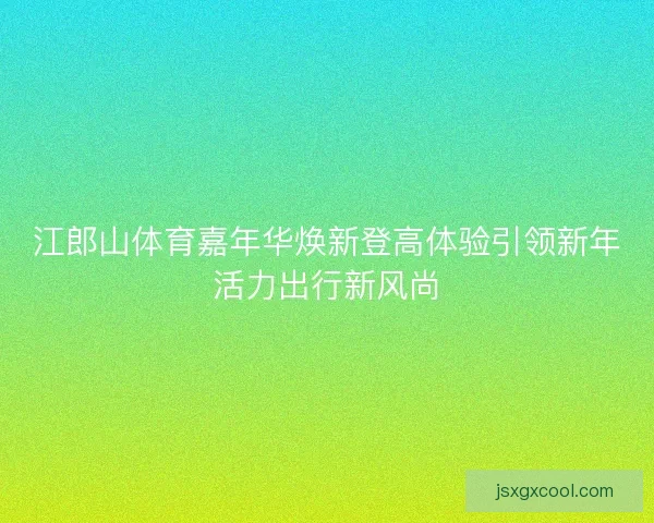 江郎山体育嘉年华焕新登高体验引领新年活力出行新风尚