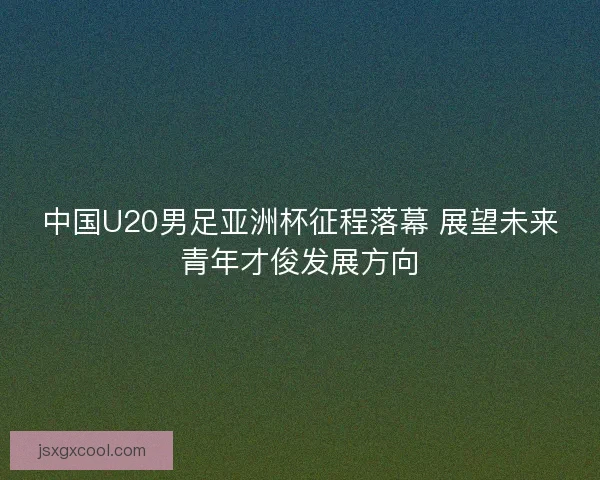 中国U20男足亚洲杯征程落幕 展望未来青年才俊发展方向