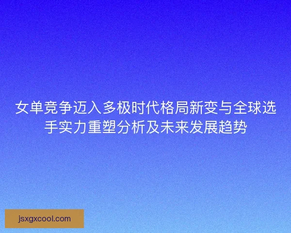 女单竞争迈入多极时代格局新变与全球选手实力重塑分析及未来发展趋势