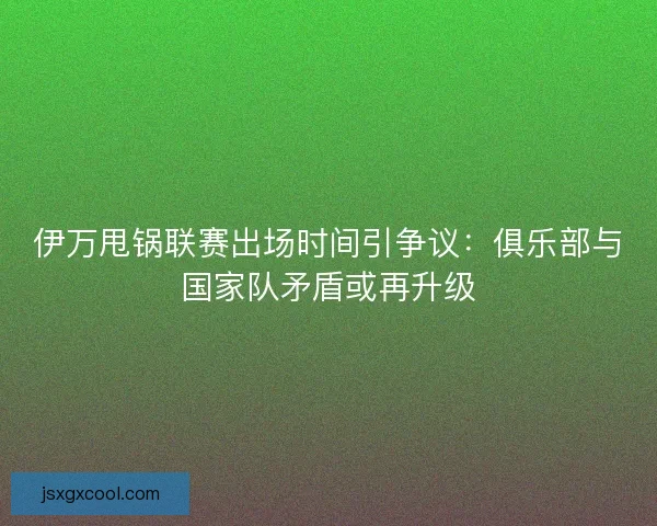 伊万甩锅联赛出场时间引争议：俱乐部与国家队矛盾或再升级