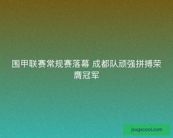 围甲联赛常规赛落幕 成都队顽强拼搏荣膺冠军