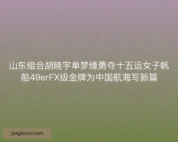 山东组合胡晓宇单梦缘勇夺十五运女子帆船49erFX级金牌为中国航海写新篇