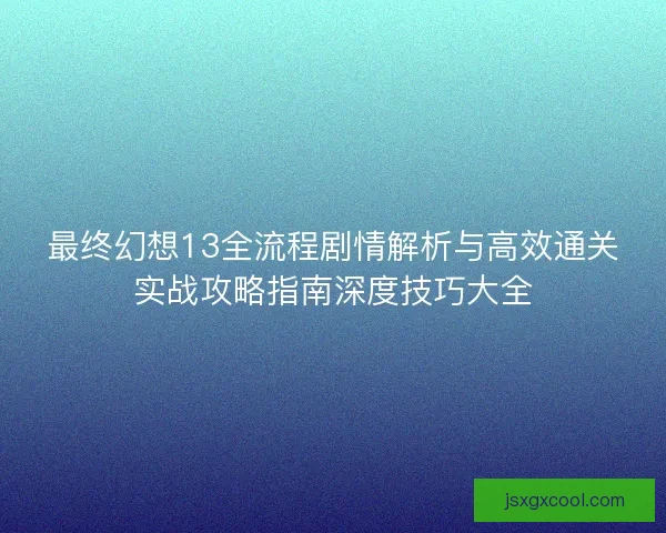 最终幻想13全流程剧情解析与高效通关实战攻略指南深度技巧大全