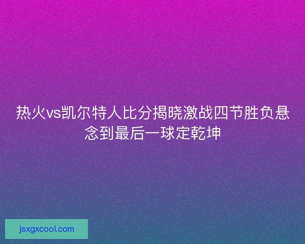 热火vs凯尔特人比分揭晓激战四节胜负悬念到最后一球定乾坤