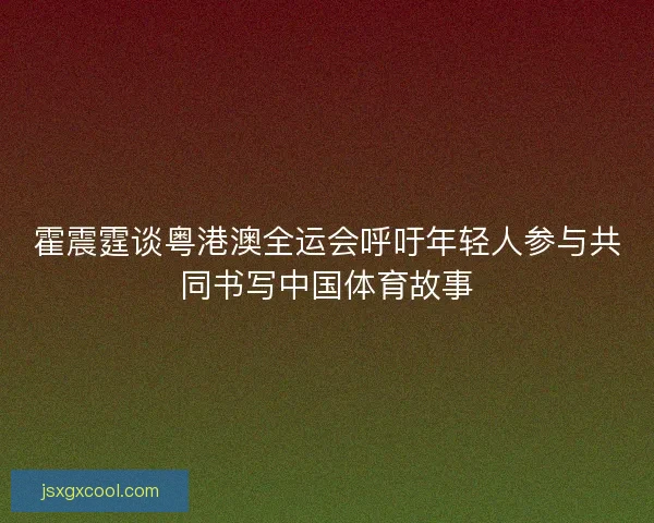 霍震霆谈粤港澳全运会呼吁年轻人参与共同书写中国体育故事