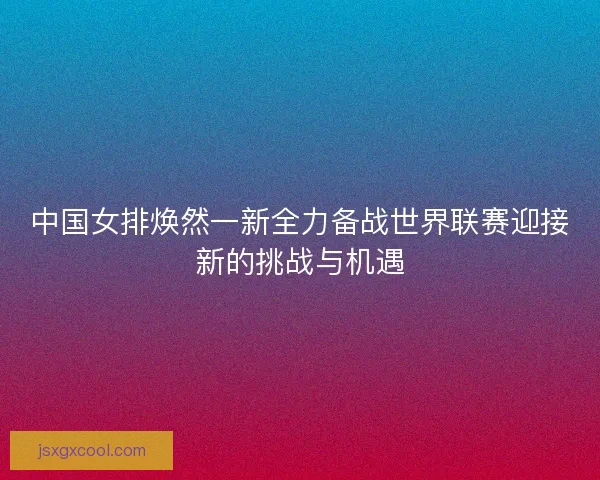 中国女排焕然一新全力备战世界联赛迎接新的挑战与机遇