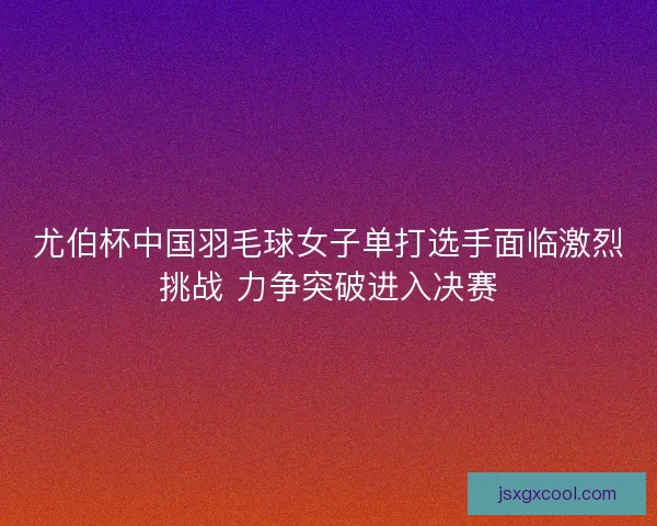 尤伯杯中国羽毛球女子单打选手面临激烈挑战 力争突破进入决赛